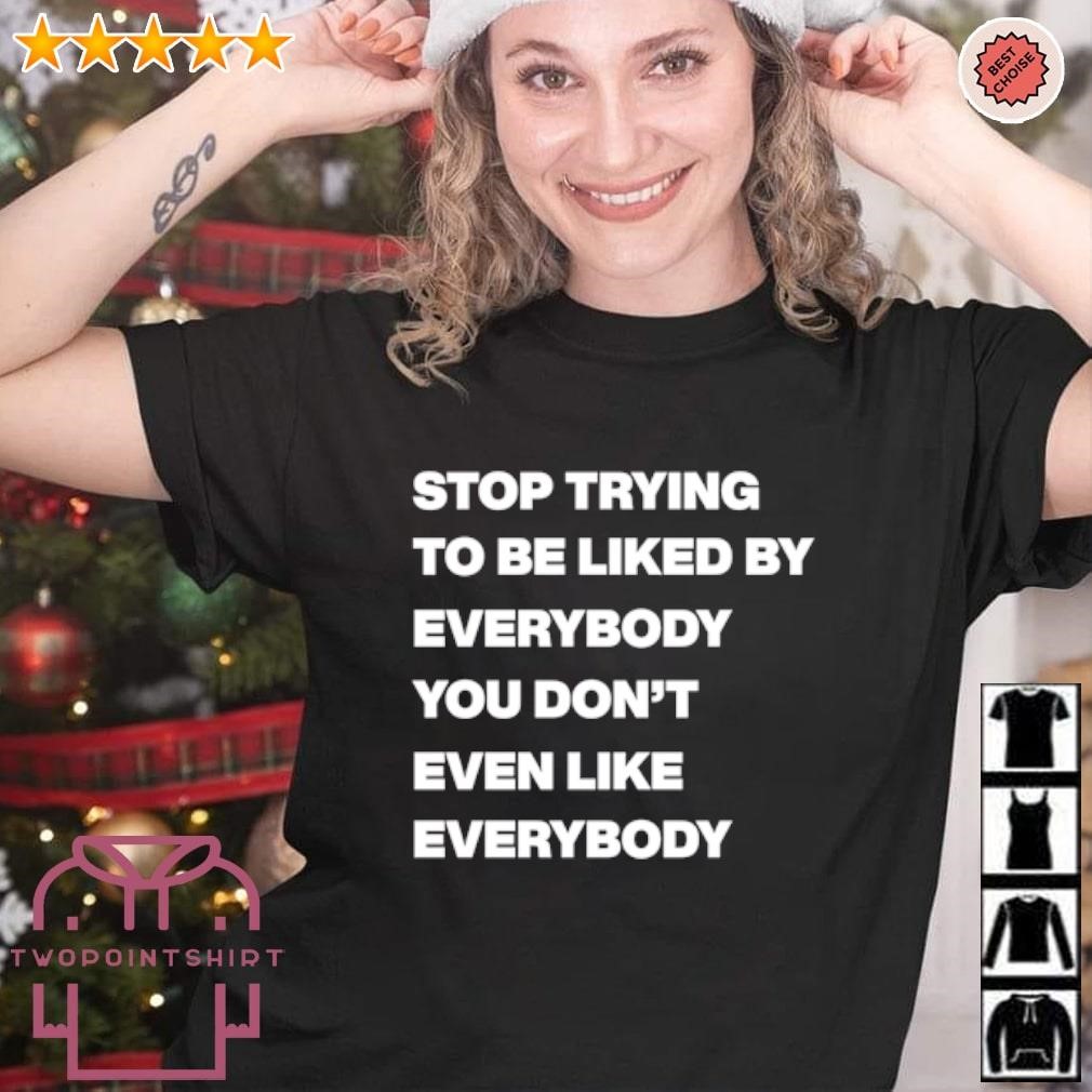 Original Stop trying to be liked by everybody you don’t even like everybody shirt